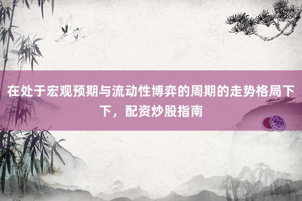 在处于宏观预期与流动性博弈的周期的走势格局下下，配资炒股指南