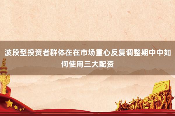 波段型投资者群体在在市场重心反复调整期中中如何使用三大配资