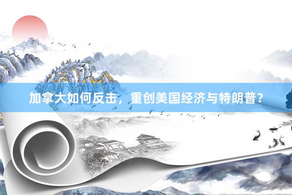加拿大如何反击，重创美国经济与特朗普？