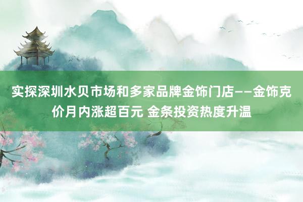 实探深圳水贝市场和多家品牌金饰门店——金饰克价月内涨超百元 金条投资热度升温
