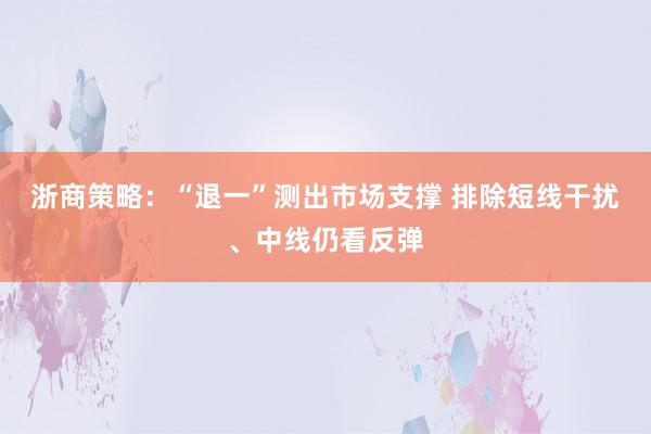 浙商策略：“退一”测出市场支撑 排除短线干扰、中线仍看反弹