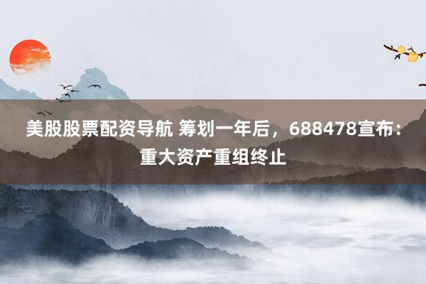 美股股票配资导航 筹划一年后，688478宣布：重大资产重组终止