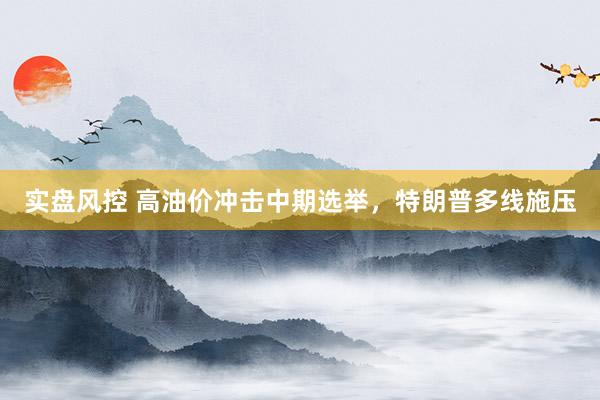实盘风控 高油价冲击中期选举，特朗普多线施压