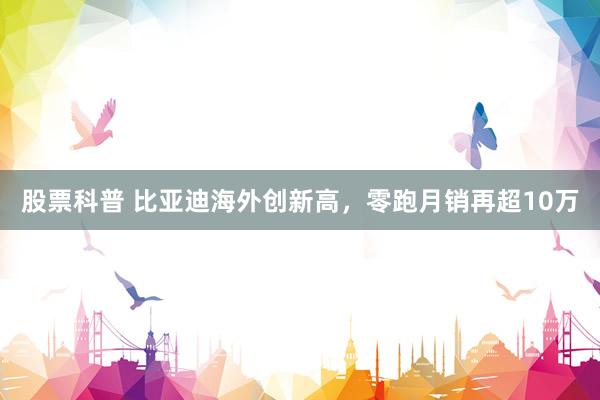 股票科普 比亚迪海外创新高，零跑月销再超10万