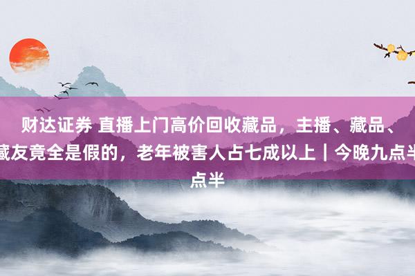 财达证券 直播上门高价回收藏品，主播、藏品、藏友竟全是假的，老年被害人占七成以上｜今晚九点半