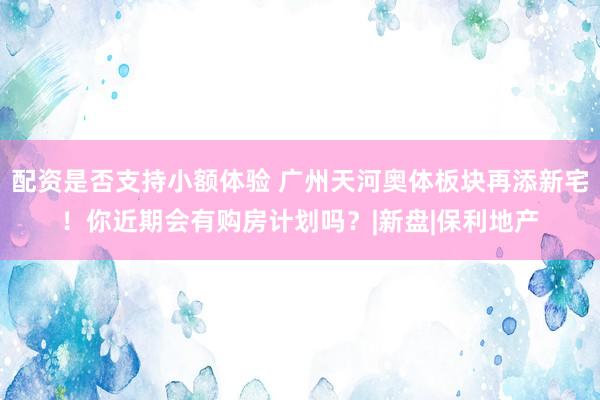 配资是否支持小额体验 广州天河奥体板块再添新宅！你近期会有购房计划吗？|新盘|保利地产