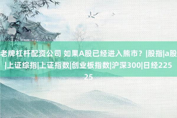 老牌杠杆配资公司 如果A股已经进入熊市?|股指|a股|上证综指|上证指数|创业板指数|沪深300|日经225