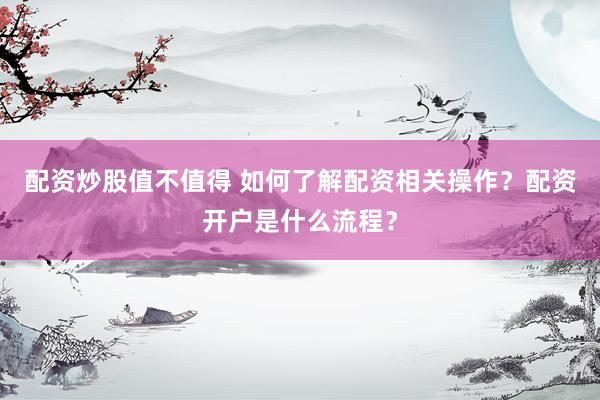 配资炒股值不值得 如何了解配资相关操作?配资开户是什么流程?