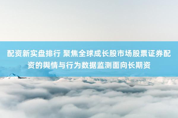 配资新实盘排行 聚焦全球成长股市场股票证券配资的舆情与行为数据监测面向长期资