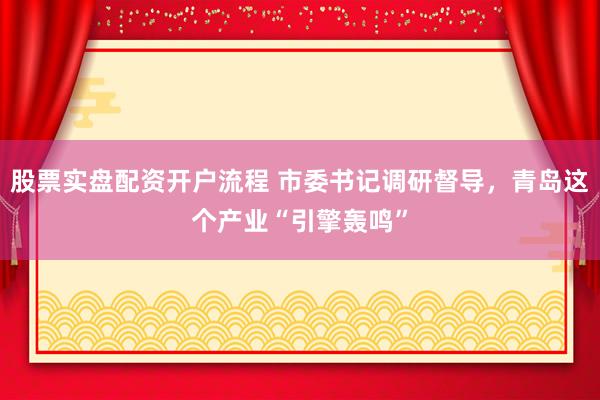 股票实盘配资开户流程 市委书记调研督导，青岛这个产业“引擎轰鸣”