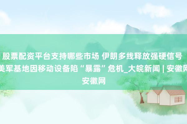 股票配资平台支持哪些市场 伊朗多线释放强硬信号 美军基地因移动设备陷“暴露”危机_大皖新闻 | 安徽网