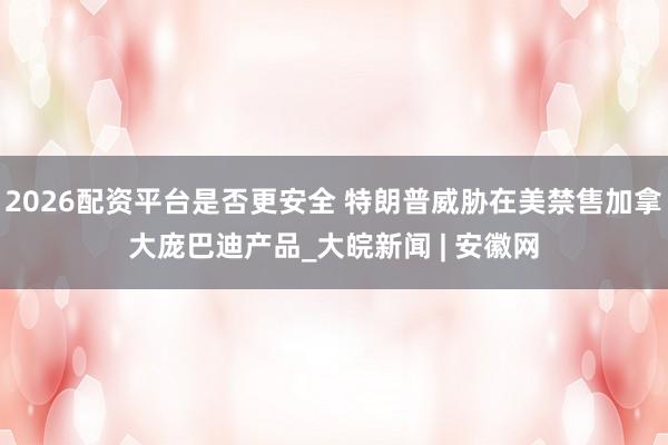 2026配资平台是否更安全 特朗普威胁在美禁售加拿大庞巴迪产品_大皖新闻 | 安徽网