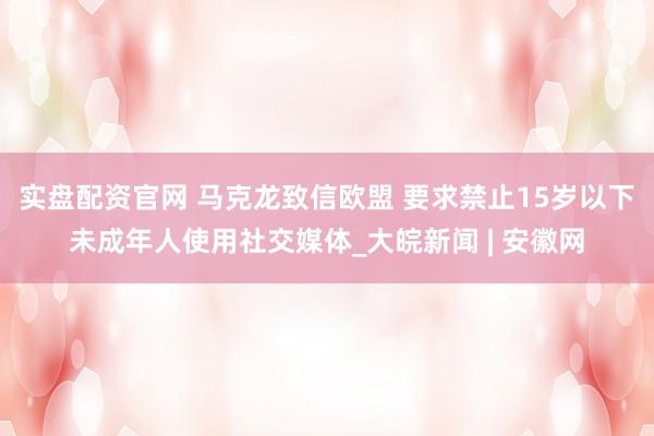 实盘配资官网 马克龙致信欧盟 要求禁止15岁以下未成年人使用社交媒体_大皖新闻 | 安徽网
