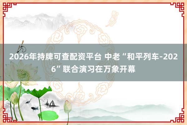 2026年持牌可查配资平台 中老“和平列车-2026”联合演习在万象开幕