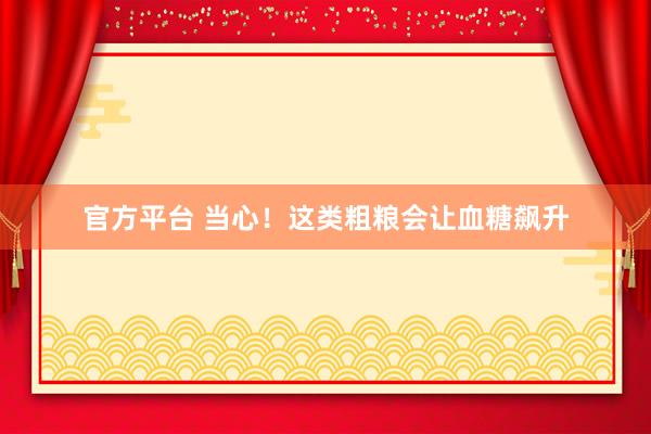 官方平台 当心！这类粗粮会让血糖飙升