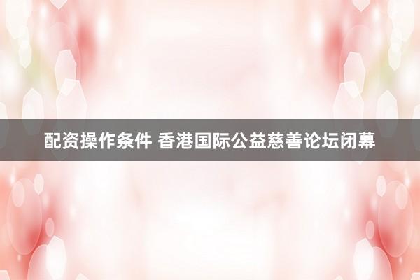 配资操作条件 香港国际公益慈善论坛闭幕