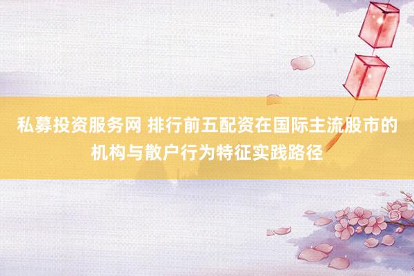 私募投资服务网 排行前五配资在国际主流股市的机构与散户行为特征实践路径