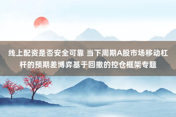 线上配资是否安全可靠 当下周期A股市场移动杠杆的预期差博弈基于回撤的控仓框架专题