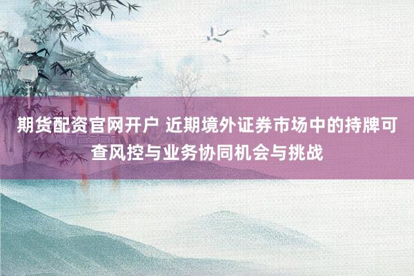 期货配资官网开户 近期境外证券市场中的持牌可查风控与业务协同机会与挑战