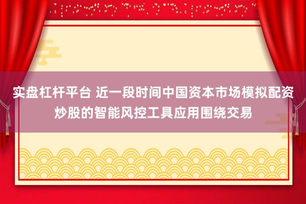 实盘杠杆平台 近一段时间中国资本市场模拟配资炒股的智能风控工具应用围绕交易