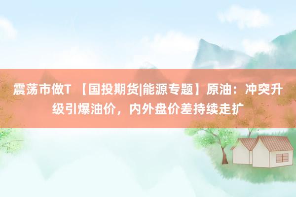 震荡市做T 【国投期货|能源专题】原油：冲突升级引爆油价，内外盘价差持续走扩