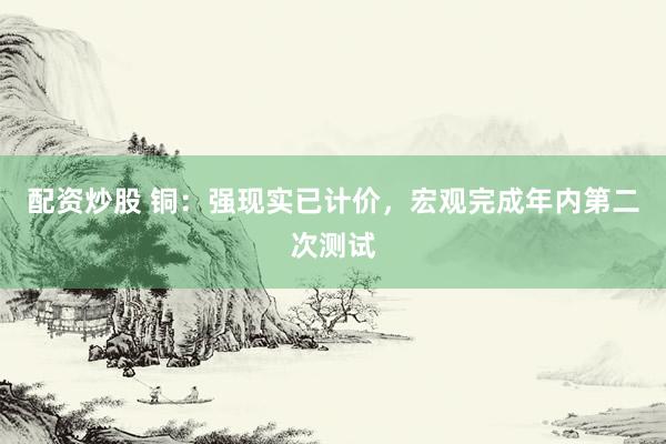 配资炒股 铜：强现实已计价，宏观完成年内第二次测试