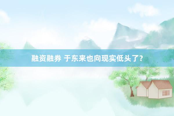 融资融券 于东来也向现实低头了？