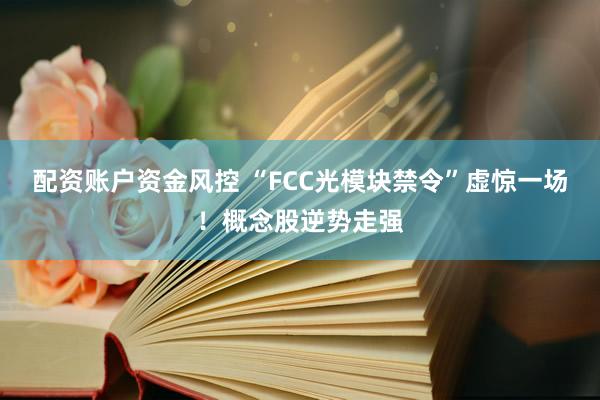 配资账户资金风控 “FCC光模块禁令”虚惊一场！概念股逆势走强