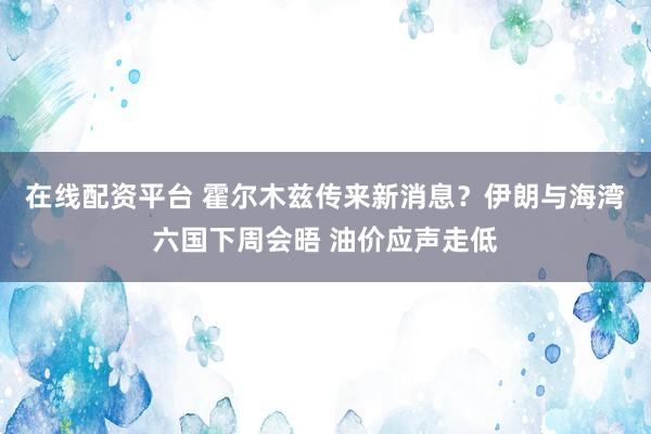 在线配资平台 霍尔木兹传来新消息？伊朗与海湾六国下周会晤 油价应声走低