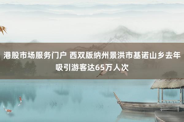港股市场服务门户 西双版纳州景洪市基诺山乡去年吸引游客达65万人次