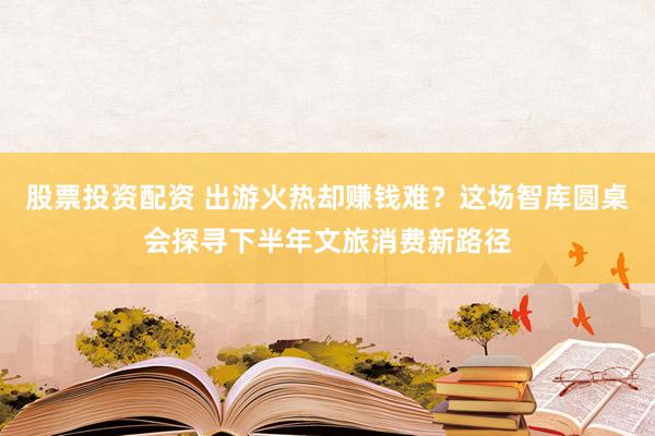 股票投资配资 出游火热却赚钱难?这场智库圆桌会探寻下半年文旅消费新路径