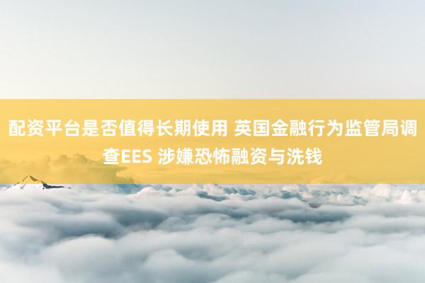配资平台是否值得长期使用 英国金融行为监管局调查EES 涉嫌恐怖融资与洗钱