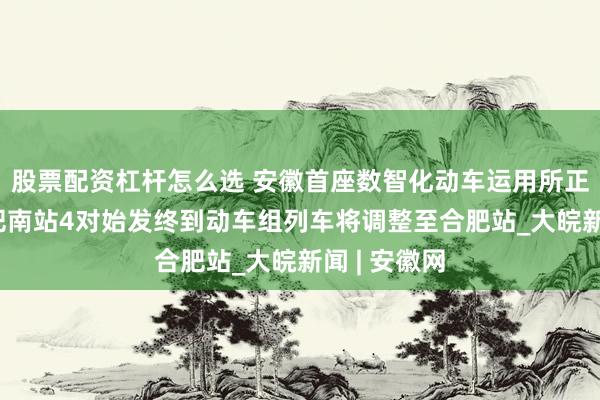 股票配资杠杆怎么选 安徽首座数智化动车运用所正式启用 合肥南站4对始发终到动车组列车将调整至合肥站_大皖新闻 | 安徽网