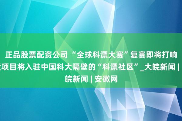 正品股票配资公司 “全球科漂大赛”复赛即将打响，优质项目将入驻中国科大隔壁的“科漂社区”_大皖新闻 | 安徽网