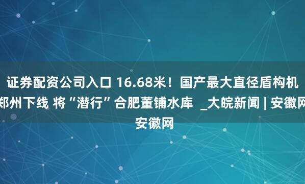 证券配资公司入口 16.68米！国产最大直径盾构机郑州下线 将“潜行”合肥董铺水库  _大皖新闻 | 安徽网