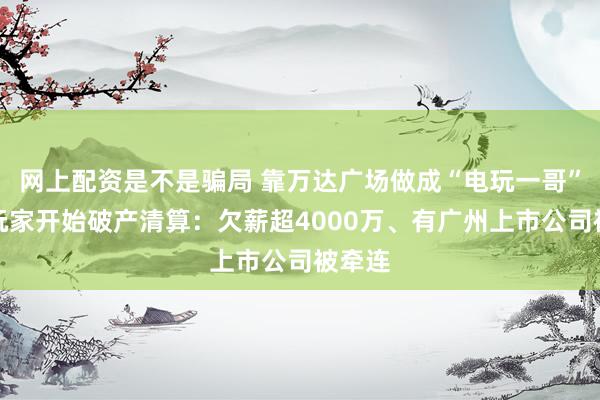 网上配资是不是骗局 靠万达广场做成“电玩一哥”,大玩家开始破产清算:欠薪超4000万、有广州上市公司被牵连