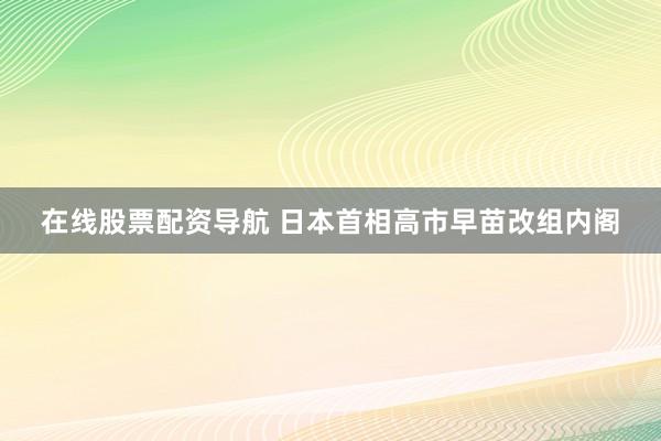 在线股票配资导航 日本首相高市早苗改组内阁