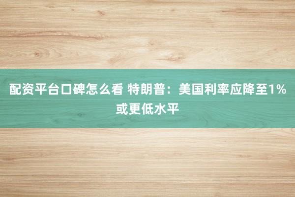 配资平台口碑怎么看 特朗普:美国利率应降至1%或更低水平