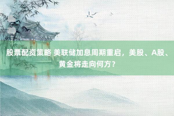 股票配资策略 美联储加息周期重启，美股、A股、黄金将走向何方？