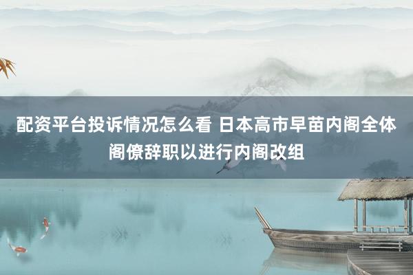 配资平台投诉情况怎么看 日本高市早苗内阁全体阁僚辞职以进行内阁改组