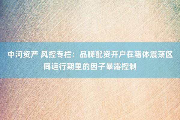 中河资产 风控专栏：品牌配资开户在箱体震荡区间运行期里的因子暴露控制