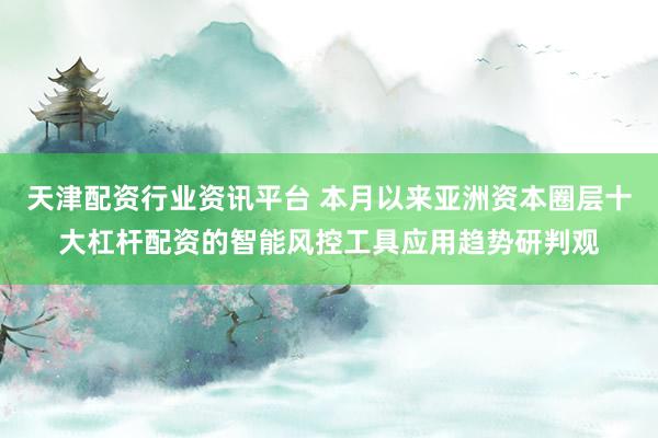 天津配资行业资讯平台 本月以来亚洲资本圈层十大杠杆配资的智能风控工具应用趋势研判观
