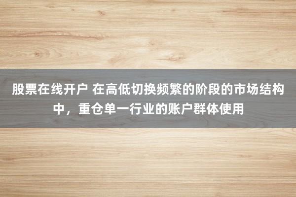 股票在线开户 在高低切换频繁的阶段的市场结构中，重仓单一行业的账户群体使用