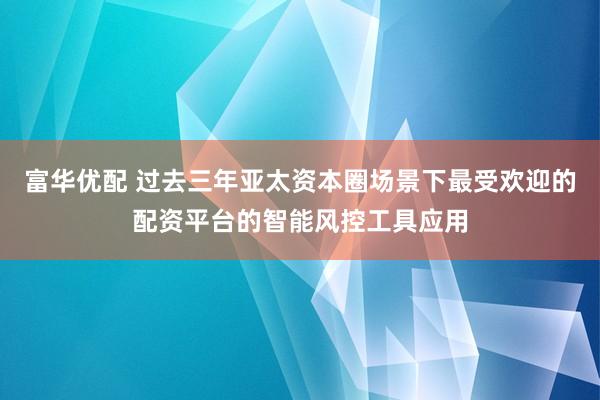 富华优配 过去三年亚太资本圈场景下最受欢迎的配资平台的智能风控工具应用