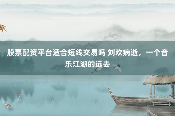 股票配资平台适合短线交易吗 刘欢病逝，一个音乐江湖的远去