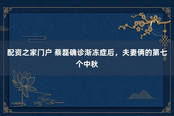 配资之家门户 蔡磊确诊渐冻症后，夫妻俩的第七个中秋