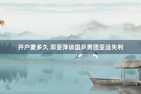 开户要多久 邓亚萍谈国乒男团亚运失利