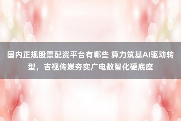 国内正规股票配资平台有哪些 算力筑基AI驱动转型，吉视传媒夯实广电数智化硬底座