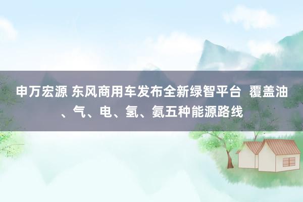 申万宏源 东风商用车发布全新绿智平台 覆盖油、气、电、氢、氨五种能源路线