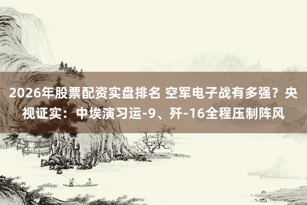 2026年股票配资实盘排名 空军电子战有多强？央视证实：中埃演习运-9、歼-16全程压制阵风